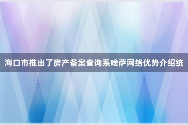 海口市推出了房产备案查询系啥萨网络优势介绍统